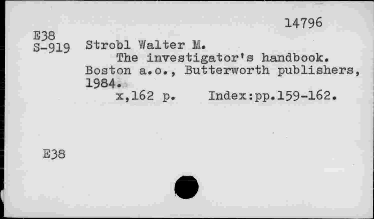 ﻿E38 S-919
14796
Strobl Walter M.
The investigator’s handbook.
Boston a.o., Butterworth publishers, 1984.
x,162 p.	Index:pp.159-162.
E38